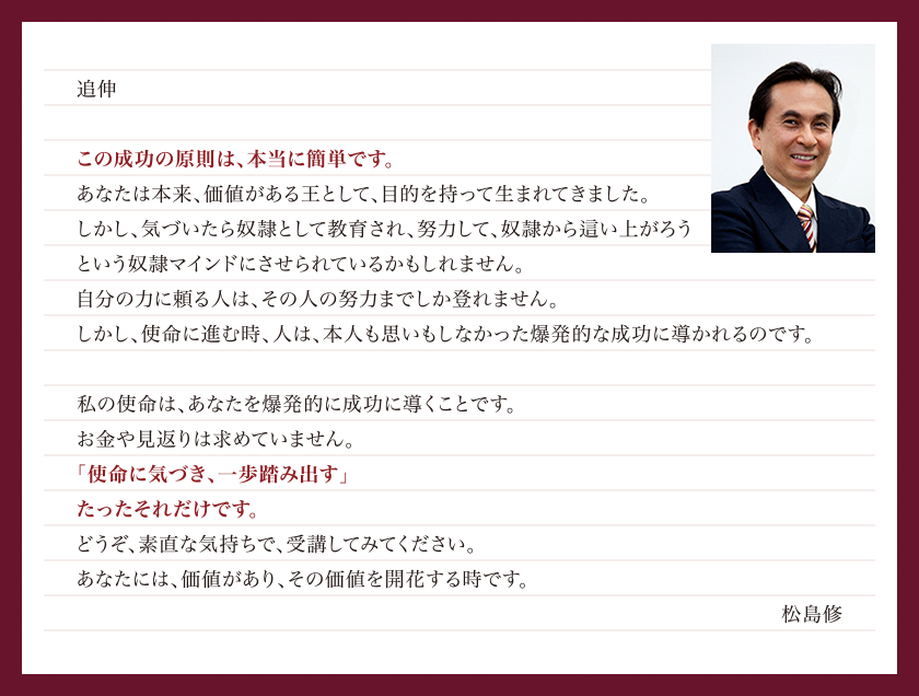 「人生の目的・使命を知るWEBコーチング」の成功原則は、本当に簡単です。聖書の真理に基づいた「王様マインド」を学び、人生の目的・使命、ひいては天職・天命・ライフワークに気づくだけで、松島修があなたを想像していなかったレベルの成功に導きます。