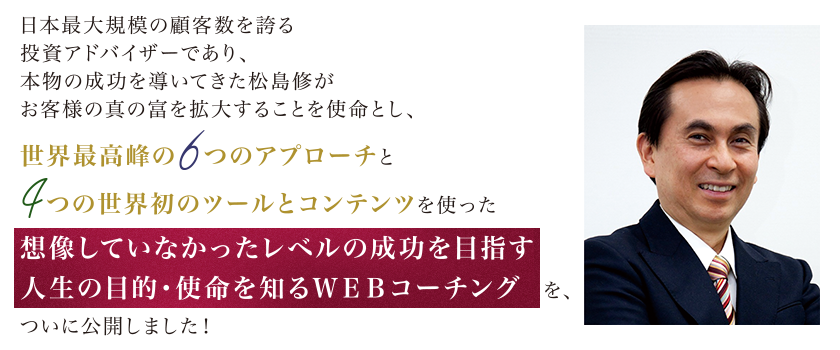 聖書の真理に基づいた「王様マインド」を提唱し、お客様の富を拡大し、本物の成功を導いてきた松島修が、人生の目的や使命、ひいては天職や天命に気づくだけで、想像していなかったレベルの成功をする「人生の目的・使命を知るWEBコーチング」をついに公開!