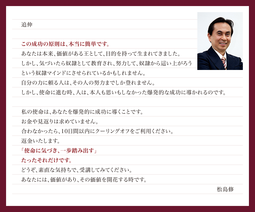 「人生の目的・使命を知るWEBコーチング」の成功原則は、本当に簡単です。聖書の真理に基づいた「王様マインド」を学び、人生の目的・使命、ひいては天職・天命・ライフワークに気づくだけで、松島修があなたを想像していなかったレベルの成功に導きます。